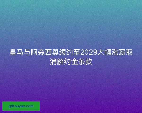 皇马与阿森西奥续约至2029大幅涨薪取消解约金条款