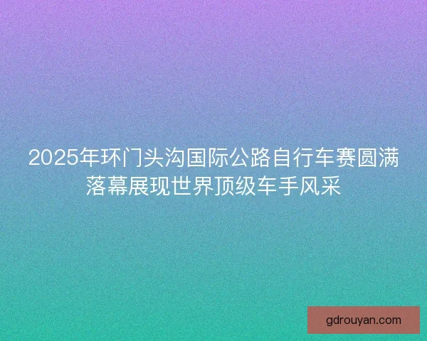 2025年环门头沟国际公路自行车赛圆满落幕展现世界顶级车手风采