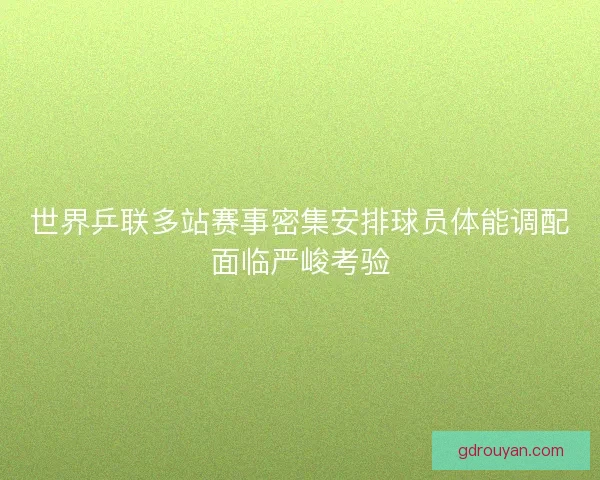 世界乒联多站赛事密集安排球员体能调配面临严峻考验