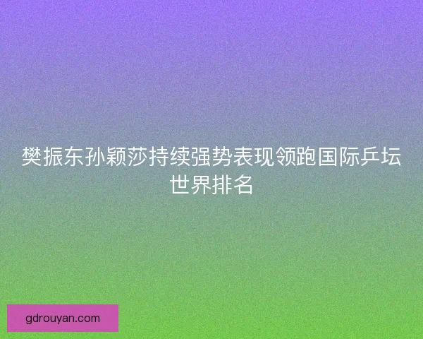 樊振东孙颖莎持续强势表现领跑国际乒坛世界排名