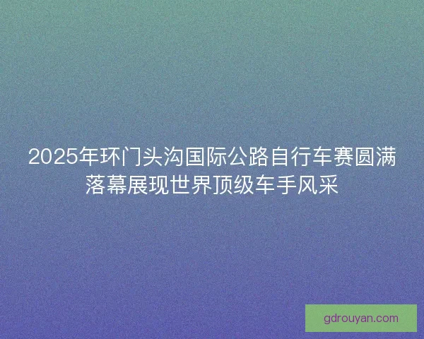 2025年环门头沟国际公路自行车赛圆满落幕展现世界顶级车手风采
