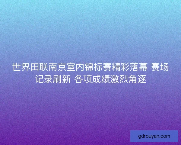 世界田联南京室内锦标赛精彩落幕 赛场记录刷新 各项成绩激烈角逐