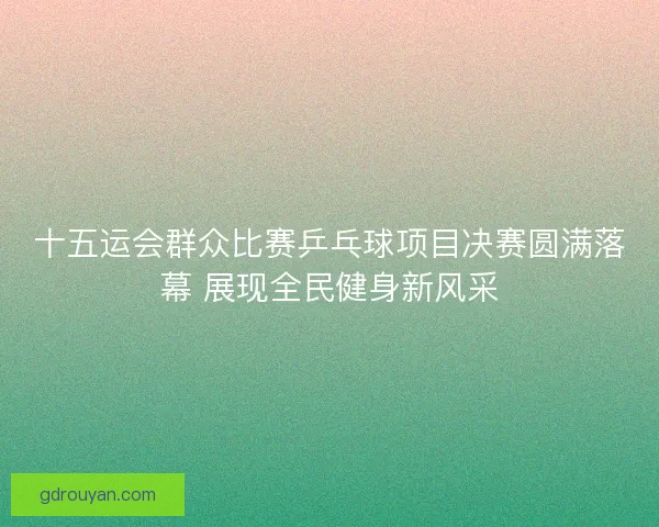 十五运会群众比赛乒乓球项目决赛圆满落幕 展现全民健身新风采