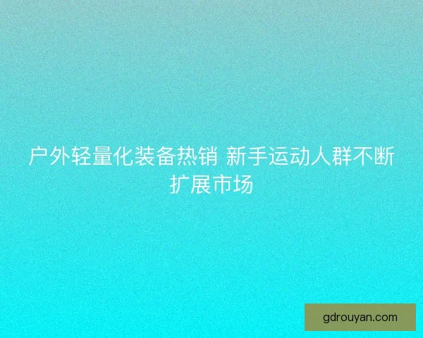 户外轻量化装备热销 新手运动人群不断扩展市场