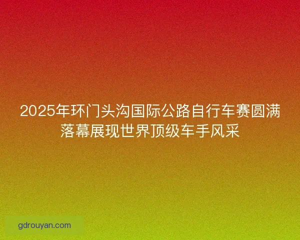 2025年环门头沟国际公路自行车赛圆满落幕展现世界顶级车手风采