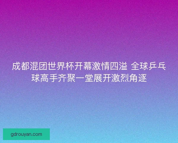 成都混团世界杯开幕激情四溢 全球乒乓球高手齐聚一堂展开激烈角逐