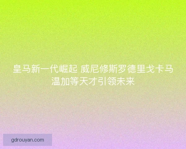 皇马新一代崛起 威尼修斯罗德里戈卡马温加等天才引领未来