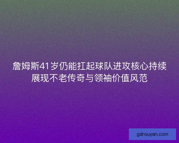 詹姆斯41岁仍能扛起球队进攻核心持续展现不老传奇与领袖价值风范