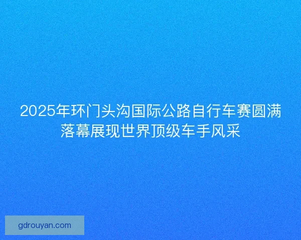 2025年环门头沟国际公路自行车赛圆满落幕展现世界顶级车手风采