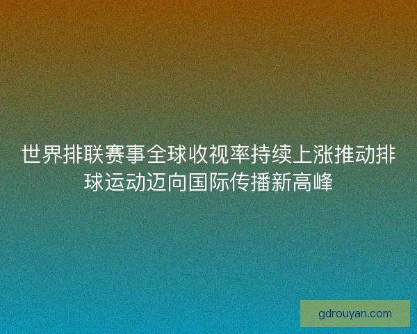 世界排联赛事全球收视率持续上涨推动排球运动迈向国际传播新高峰