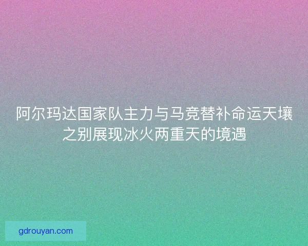 阿尔玛达国家队主力与马竞替补命运天壤之别展现冰火两重天的境遇