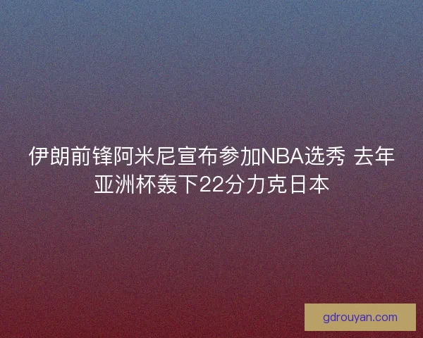 伊朗前锋阿米尼宣布参加NBA选秀 去年亚洲杯轰下22分力克日本